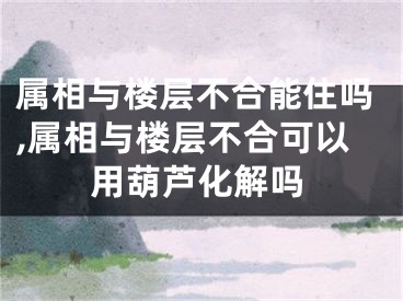 属相与楼层不合能住吗,属相与楼层不合可以用葫芦化解吗