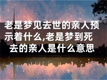 老是梦见去世的亲人预示着什么,老是梦到死去的亲人是什么意思