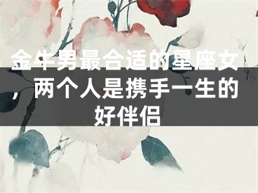 金牛男最合适的星座女，两个人是携手一生的好伴侣