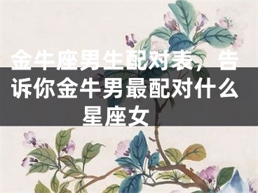 金牛座男生配对表，告诉你金牛男最配对什么星座女 