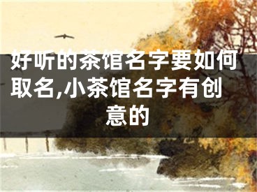 好听的茶馆名字要如何取名,小茶馆名字有创意的