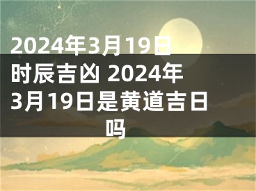 2024年3月19日时辰吉凶 2024年3月19日是黄道吉日吗 