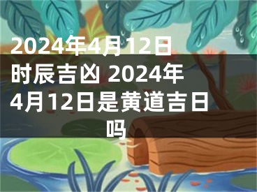 2024年4月12日时辰吉凶 2024年4月12日是黄道吉日吗 