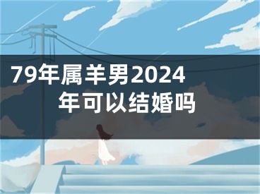 79年属羊男2024年可以结婚吗