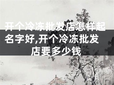 开个冷冻批发店怎样起名字好,开个冷冻批发店要多少钱