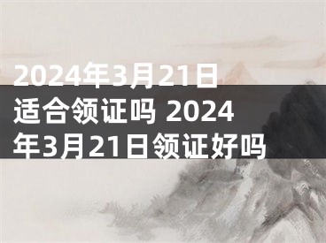 2024年3月21日适合领证吗 2024年3月21日领证好吗