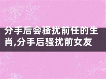 分手后会骚扰前任的生肖,分手后骚扰前女友