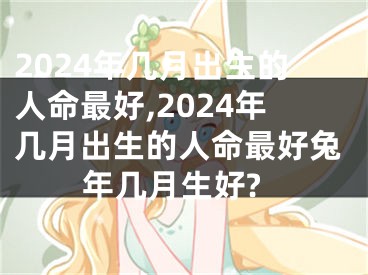 2024年几月出生的人命最好,2024年几月出生的人命最好兔年几月生好?