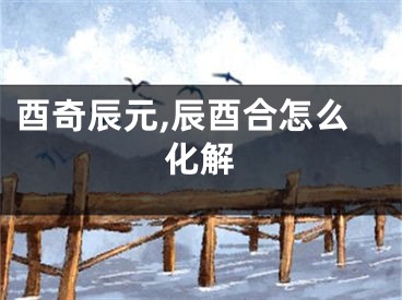酉奇辰元,辰酉合怎么化解