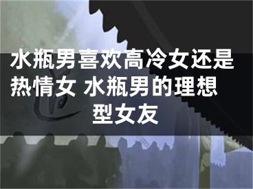 水瓶男喜欢高冷女还是热情女 水瓶男的理想型女友
