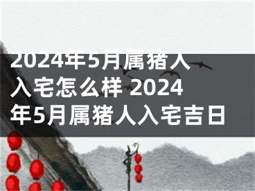 2024年5月属猪人入宅怎么样 2024年5月属猪人入宅吉日