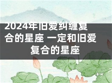 2024年旧爱纠缠复合的星座 一定和旧爱复合的星座