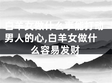 白羊女做什么事能打动男人的心,白羊女做什么容易发财