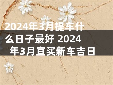 2024年3月提车什么日子最好 2024年3月宜买新车吉日