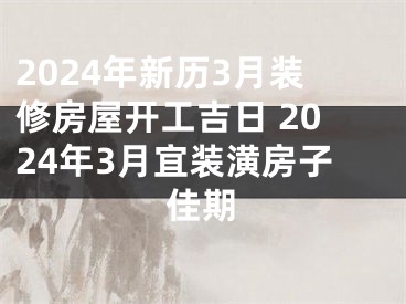 2024年新历3月装修房屋开工吉日 2024年3月宜装潢房子佳期