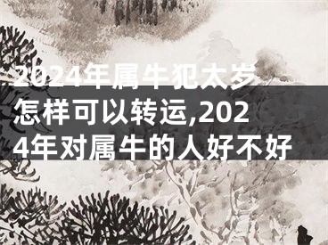 2024年属牛犯太岁怎样可以转运,2024年对属牛的人好不好