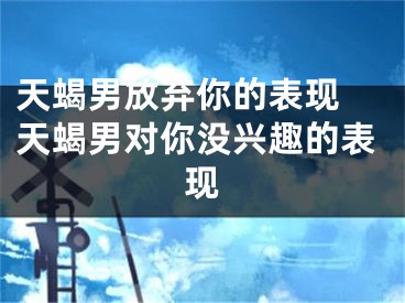 天蝎男放弃你的表现 天蝎男对你没兴趣的表现