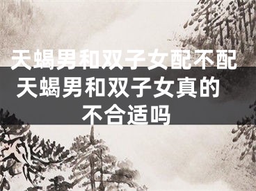 天蝎男和双子女配不配 天蝎男和双子女真的不合适吗