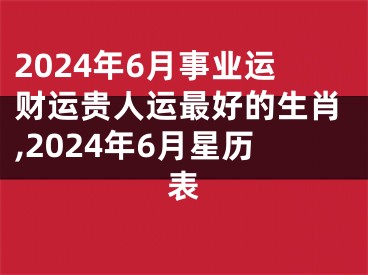 2024年6月事业运财运贵人运最好的生肖,2024年6月星历表