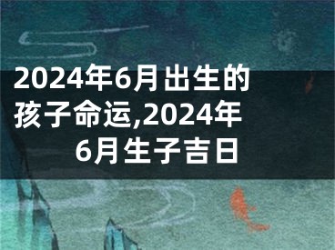 2024年6月出生的孩子命运,2024年6月生子吉日