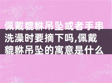 佩戴貔貅吊坠或者手串洗澡时要摘下吗,佩戴貔貅吊坠的寓意是什么