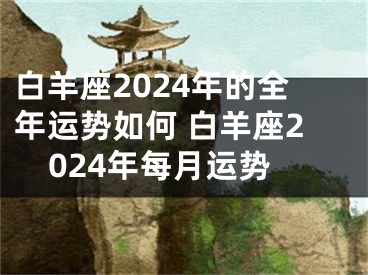 白羊座2024年的全年运势如何 白羊座2024年每月运势