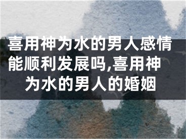 喜用神为水的男人感情能顺利发展吗,喜用神为水的男人的婚姻