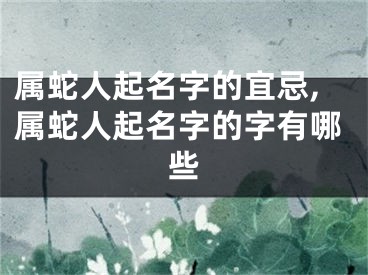 属蛇人起名字的宜忌,属蛇人起名字的字有哪些