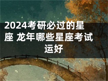 2024考研必过的星座 龙年哪些星座考试运好