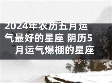 2024年农历五月运气最好的星座 阴历5月运气爆棚的星座