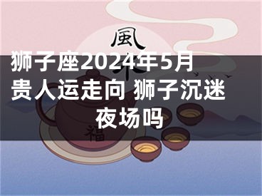 狮子座2024年5月贵人运走向 狮子沉迷夜场吗