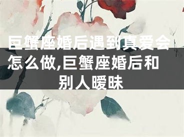 巨蟹座婚后遇到真爱会怎么做,巨蟹座婚后和别人暧昧