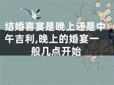 结婚喜宴是晚上还是中午吉利,晚上的婚宴一般几点开始