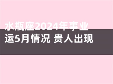 水瓶座2024年事业运5月情况 贵人出现 
