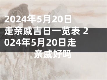 2024年5月20日走亲戚吉日一览表 2024年5月20日走亲戚好吗