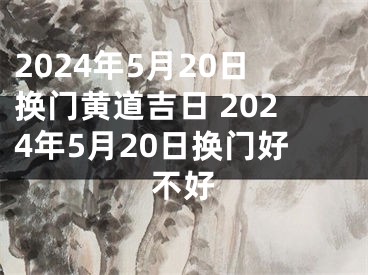 2024年5月20日换门黄道吉日 2024年5月20日换门好不好