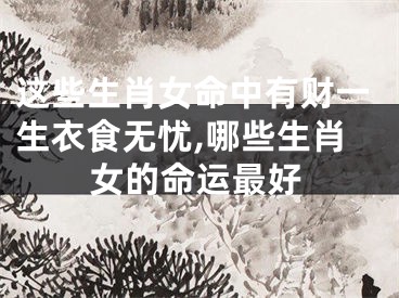 这些生肖女命中有财一生衣食无忧,哪些生肖女的命运最好