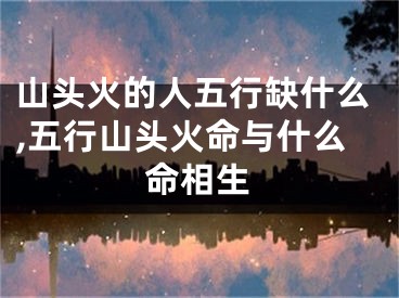 山头火的人五行缺什么,五行山头火命与什么命相生
