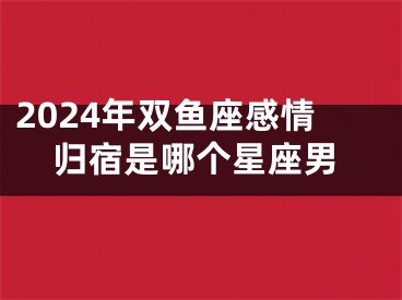 2024年双鱼座感情归宿是哪个星座男
