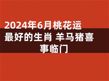 2024年6月桃花运最好的生肖 羊马猪喜事临门