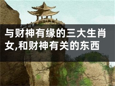 与财神有缘的三大生肖女,和财神有关的东西