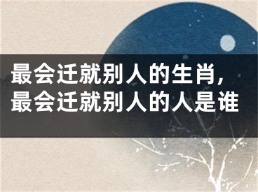 最会迁就别人的生肖,最会迁就别人的人是谁