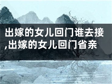 出嫁的女儿回门谁去接,出嫁的女儿回门省亲