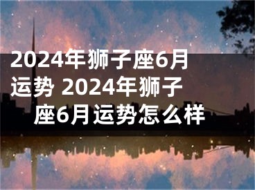 2024年狮子座6月运势 2024年狮子座6月运势怎么样