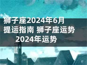 狮子座2024年6月提运指南 狮子座运势2024年运势