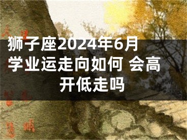 狮子座2024年6月学业运走向如何 会高开低走吗