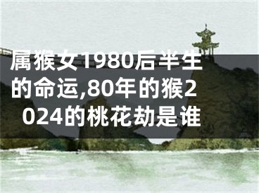 属猴女1980后半生的命运,80年的猴2024的桃花劫是谁