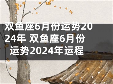 双鱼座6月份运势2024年 双鱼座6月份运势2024年运程
