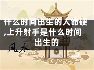 什么时间出生的人命硬,上升射手是什么时间出生的