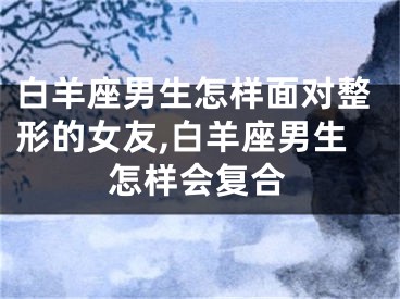 白羊座男生怎样面对整形的女友,白羊座男生怎样会复合